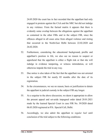 24.05.2020 the court has in fact recorded that the appellant had only
engaged in protests against the CAA and the NRC but did not indulge
in any violence. From the factual matrix it appears that there is
evidently some overlap between the allegations against the appellant
as contained in the other FIRs and in the subject FIR, since the
offences alleged in all cases arise from alleged violence and rioting
that occurred in the North-East Delhi between 22.02.2020 and
26.02.2020.
52. Furthermore, considering the educational background, profile and
appellant’s position in life, we also see no reason to suspect or
apprehend that the appellant is either a flight risk or that she will
indulge in evidence tampering, or witness intimidation, or will
otherwise impede the trial in any way.
53. Due notice is also taken of the fact that the appellant was not arrested
in the subject FIR for nearly 03 months after the date of its
registration.
54. In the circumstances, we see no reason, basis or justification to detain
the appellant in judicial custody in the subject FIR any longer.
55. As a sequitur to the above discussion, we deem it appropriate to allow
the present appeal and set-aside impugned order dated 28.01.2021
made by the learned Special Court in case FIR No. 59/2020 dated
06.03.2020 registered at P.S.: Special Cell, Delhi.
56. Accordingly, we also admit the appellant to regular bail until
conclusion of the trial subject to the following conditions:
CRL.A. 90/2021 Page ! of !
30 83
Signed By:SUNITA RAWAT
Location:
Signing Date:15.06.2021
10:30:51
Signature Not Verified
 