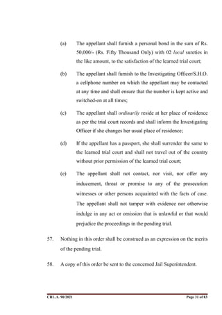 (a) The appellant shall furnish a personal bond in the sum of Rs.
50,000/- (Rs. Fifty Thousand Only) with 02 local sureties in
the like amount, to the satisfaction of the learned trial court;
(b) The appellant shall furnish to the Investigating Officer/S.H.O.
a cellphone number on which the appellant may be contacted
at any time and shall ensure that the number is kept active and
switched-on at all times;
(c) The appellant shall ordinarily reside at her place of residence
as per the trial court records and shall inform the Investigating
Officer if she changes her usual place of residence;
(d) If the appellant has a passport, she shall surrender the same to
the learned trial court and shall not travel out of the country
without prior permission of the learned trial court;
(e) The appellant shall not contact, nor visit, nor offer any
inducement, threat or promise to any of the prosecution
witnesses or other persons acquainted with the facts of case.
The appellant shall not tamper with evidence nor otherwise
indulge in any act or omission that is unlawful or that would
prejudice the proceedings in the pending trial.
57. Nothing in this order shall be construed as an expression on the merits
of the pending trial.
58. A copy of this order be sent to the concerned Jail Superintendent.
CRL.A. 90/2021 Page ! of !
31 83
Signed By:SUNITA RAWAT
Location:
Signing Date:15.06.2021
10:30:51
Signature Not Verified
 