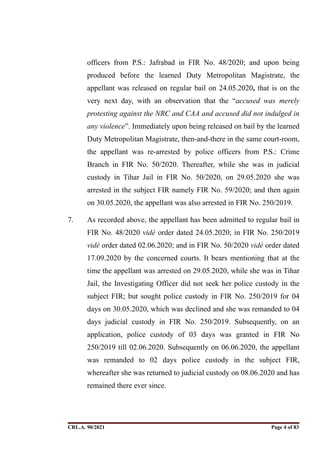 officers from P.S.: Jafrabad in FIR No. 48/2020; and upon being
produced before the learned Duty Metropolitan Magistrate, the
appellant was released on regular bail on 24.05.2020, that is on the
very next day, with an observation that the “accused was merely
protesting against the NRC and CAA and accused did not indulged in
any violence”. Immediately upon being released on bail by the learned
Duty Metropolitan Magistrate, then-and-there in the same court-room,
the appellant was re-arrested by police officers from P.S.: Crime
Branch in FIR No. 50/2020. Thereafter, while she was in judicial
custody in Tihar Jail in FIR No. 50/2020, on 29.05.2020 she was
arrested in the subject FIR namely FIR No. 59/2020; and then again
on 30.05.2020, the appellant was also arrested in FIR No. 250/2019.
7. As recorded above, the appellant has been admitted to regular bail in
FIR No. 48/2020 vidé order dated 24.05.2020; in FIR No. 250/2019
vidé order dated 02.06.2020; and in FIR No. 50/2020 vidé order dated
17.09.2020 by the concerned courts. It bears mentioning that at the
time the appellant was arrested on 29.05.2020, while she was in Tihar
Jail, the Investigating Officer did not seek her police custody in the
subject FIR; but sought police custody in FIR No. 250/2019 for 04
days on 30.05.2020, which was declined and she was remanded to 04
days judicial custody in FIR No. 250/2019. Subsequently, on an
application, police custody of 03 days was granted in FIR No
250/2019 till 02.06.2020. Subsequently on 06.06.2020, the appellant
was remanded to 02 days police custody in the subject FIR,
whereafter she was returned to judicial custody on 08.06.2020 and has
remained there ever since.
CRL.A. 90/2021 Page ! of !
4 83
Signed By:SUNITA RAWAT
Location:
Signing Date:15.06.2021
10:30:51
Signature Not Verified
 