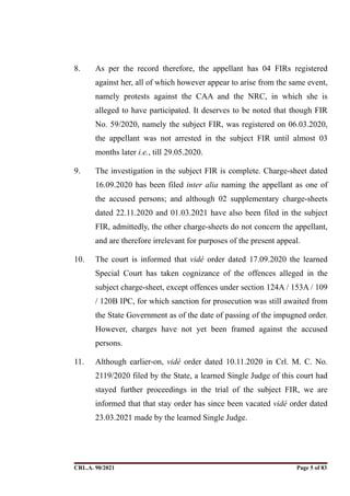 8. As per the record therefore, the appellant has 04 FIRs registered
against her, all of which however appear to arise from the same event,
namely protests against the CAA and the NRC, in which she is
alleged to have participated. It deserves to be noted that though FIR
No. 59/2020, namely the subject FIR, was registered on 06.03.2020,
the appellant was not arrested in the subject FIR until almost 03
months later i.e., till 29.05.2020.
9. The investigation in the subject FIR is complete. Charge-sheet dated
16.09.2020 has been filed inter alia naming the appellant as one of
the accused persons; and although 02 supplementary charge-sheets
dated 22.11.2020 and 01.03.2021 have also been filed in the subject
FIR, admittedly, the other charge-sheets do not concern the appellant,
and are therefore irrelevant for purposes of the present appeal.
10. The court is informed that vidé order dated 17.09.2020 the learned
Special Court has taken cognizance of the offences alleged in the
subject charge-sheet, except offences under section 124A / 153A / 109
/ 120B IPC, for which sanction for prosecution was still awaited from
the State Government as of the date of passing of the impugned order.
However, charges have not yet been framed against the accused
persons.
11. Although earlier-on, vidé order dated 10.11.2020 in Crl. M. C. No.
2119/2020 filed by the State, a learned Single Judge of this court had
stayed further proceedings in the trial of the subject FIR, we are
informed that that stay order has since been vacated vidé order dated
23.03.2021 made by the learned Single Judge.
CRL.A. 90/2021 Page ! of !
5 83
Signed By:SUNITA RAWAT
Location:
Signing Date:15.06.2021
10:30:51
Signature Not Verified
 