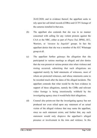 26.02.2020; and in evidence thereof, the appellant seeks to
rely upon her call detail records (CDRs) and CCTV footage of
the cameras installed in that area.
(b) The appellant also contends that she was in no manner
concerned with calling for any violent protests against the
CAA or the NRC, either as part of Pinjra Tod, DPSG, JCC,
Warriors, or ‘Auraton ka Inquilab’ groups. In fact the
appellant denies that she was a member of the JCC Whatsapp
group at all.
(c) The appellant further gainsays the allegation that she
participated in various meetings as alleged; and also denies
that she was present at various protest sites when violence and
rioting occurred, submitting that such allegations are
supported merely by bald statements of witnesses, most of
whom are protected witnesses, and whose statements came to
be recorded much after the dates of the alleged incidents. The
appellant contends that what would be the best evidence in
support of these allegations, namely the CDRs and relevant
video footage is being intentionally withheld by the
investigating agency since it would belie their allegations.
(d) Counsel also points-out that the investigating agency has not
produced nor even relied upon any statement of an actual
victim of the alleged violence that may name the appellant,
since no such statement exists; and further that, any such
statement would only disprove the appellant’s alleged
presence or involvement in the riots and violence. In this
CRL.A. 90/2021 Page ! of !
7 83
Signed By:SUNITA RAWAT
Location:
Signing Date:15.06.2021
10:30:51
Signature Not Verified
 