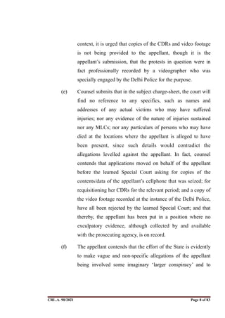 context, it is urged that copies of the CDRs and video footage
is not being provided to the appellant, though it is the
appellant’s submission, that the protests in question were in
fact professionally recorded by a videographer who was
specially engaged by the Delhi Police for the purpose.
(e) Counsel submits that in the subject charge-sheet, the court will
find no reference to any specifics, such as names and
addresses of any actual victims who may have suffered
injuries; nor any evidence of the nature of injuries sustained
nor any MLCs; nor any particulars of persons who may have
died at the locations where the appellant is alleged to have
been present, since such details would contradict the
allegations levelled against the appellant. In fact, counsel
contends that applications moved on behalf of the appellant
before the learned Special Court asking for copies of the
contents/data of the appellant’s cellphone that was seized; for
requisitioning her CDRs for the relevant period; and a copy of
the video footage recorded at the instance of the Delhi Police,
have all been rejected by the learned Special Court; and that
thereby, the appellant has been put in a position where no
exculpatory evidence, although collected by and available
with the prosecuting agency, is on record.
(f) The appellant contends that the effort of the State is evidently
to make vague and non-specific allegations of the appellant
being involved some imaginary ‘larger conspiracy’ and to
CRL.A. 90/2021 Page ! of !
8 83
Signed By:SUNITA RAWAT
Location:
Signing Date:15.06.2021
10:30:51
Signature Not Verified
 