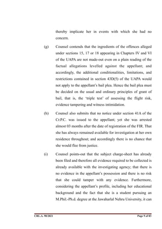 thereby implicate her in events with which she had no
concern.
(g) Counsel contends that the ingredients of the offences alleged
under sections 15, 17 or 18 appearing in Chapters IV and VI
of the UAPA are not made-out even on a plain reading of the
factual allegations levelled against the appellant; and
accordingly, the additional conditionalities, limitations, and
restrictions contained in section 43D(5) of the UAPA would
not apply to the appellant’s bail plea. Hence the bail plea must
be decided on the usual and ordinary principles of grant of
bail, that is, the ‘triple test’ of assessing the flight risk,
evidence tampering and witness intimidation.
(h) Counsel also submits that no notice under section 41A of the
Cr.P.C. was issued to the appellant; yet she was arrested
almost 03 months after the date of registration of the FIR. That
she has always remained available for investigation at her own
residence throughout; and accordingly there is no chance that
she would flee from justice.
(i) Counsel points-out that the subject charge-sheet has already
been filed and therefore all evidence required to be collected is
already available with the investigating agency; that there is
no evidence in the appellant’s possession and there is no risk
that she could tamper with any evidence. Furthermore,
considering the appellant’s profile, including her educational
background and the fact that she is a student pursuing an
M.Phil.-Ph.d. degree at the Jawaharlal Nehru University, it can
CRL.A. 90/2021 Page ! of !
9 83
Signed By:SUNITA RAWAT
Location:
Signing Date:15.06.2021
10:30:51
Signature Not Verified
 