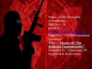 Name :- Gohil Devangiba
Aniruddhsinh
Roll No. :- 14
Email Id :-
devangibagohil786@gmail.com
Paper No. :- 11 (The Postcolonial
Literature)
Topic :- Themes Of “The
Reluctant Fundamentalist”
Submitted To :- Department Of
English M.K.B.University
 