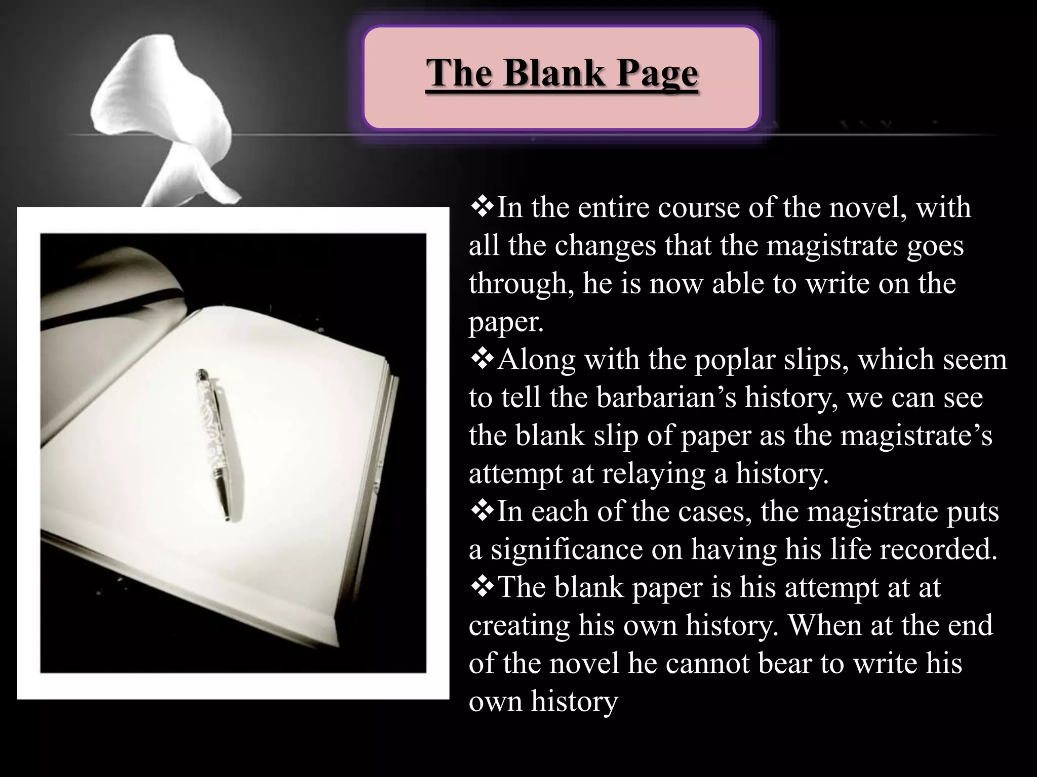 The Blank Page
In the entire course of the novel, with
all the changes that the magistrate goes
through, he is now able to write on the
paper.
Along with the poplar slips, which seem
to tell the barbarian’s history, we can see
the blank slip of paper as the magistrate’s
attempt at relaying a history.
In each of the cases, the magistrate puts
a significance on having his life recorded.
The blank paper is his attempt at at
creating his own history. When at the end
of the novel he cannot bear to write his
own history
 