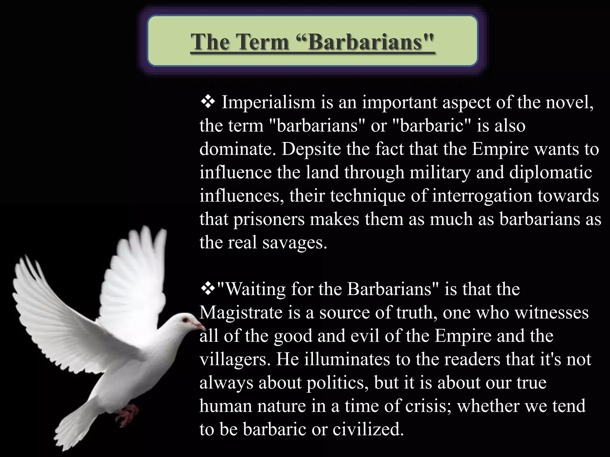 The Term “Barbarians"
 Imperialism is an important aspect of the novel,
the term "barbarians" or "barbaric" is also
dominate. Depsite the fact that the Empire wants to
influence the land through military and diplomatic
influences, their technique of interrogation towards
that prisoners makes them as much as barbarians as
the real savages.
"Waiting for the Barbarians" is that the
Magistrate is a source of truth, one who witnesses
all of the good and evil of the Empire and the
villagers. He illuminates to the readers that it's not
always about politics, but it is about our true
human nature in a time of crisis; whether we tend
to be barbaric or civilized.
 