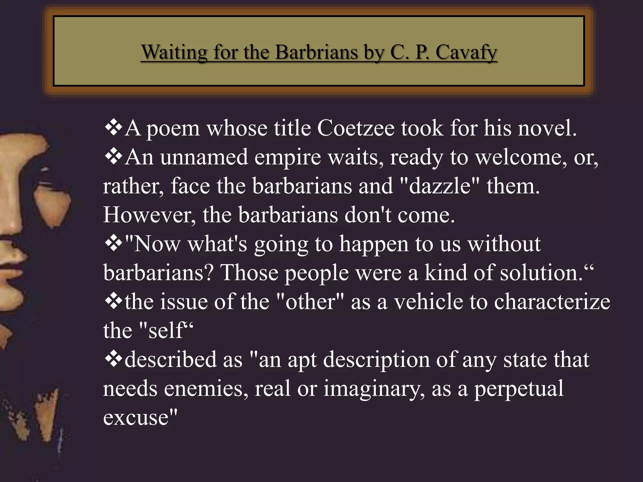 Waiting for the Barbrians by C. P. Cavafy
A poem whose title Coetzee took for his novel.
An unnamed empire waits, ready to welcome, or,
rather, face the barbarians and "dazzle" them.
However, the barbarians don't come.
"Now what's going to happen to us without
barbarians? Those people were a kind of solution.“
the issue of the "other" as a vehicle to characterize
the "self“
described as "an apt description of any state that
needs enemies, real or imaginary, as a perpetual
excuse"
 