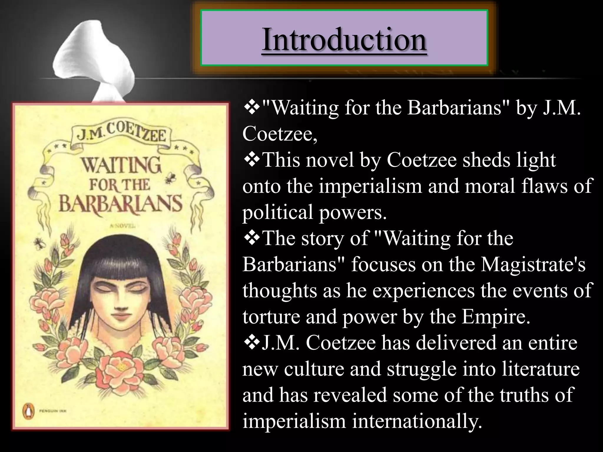 Introduction
"Waiting for the Barbarians" by J.M.
Coetzee,
This novel by Coetzee sheds light
onto the imperialism and moral flaws of
political powers.
The story of "Waiting for the
Barbarians" focuses on the Magistrate's
thoughts as he experiences the events of
torture and power by the Empire.
J.M. Coetzee has delivered an entire
new culture and struggle into literature
and has revealed some of the truths of
imperialism internationally.
 