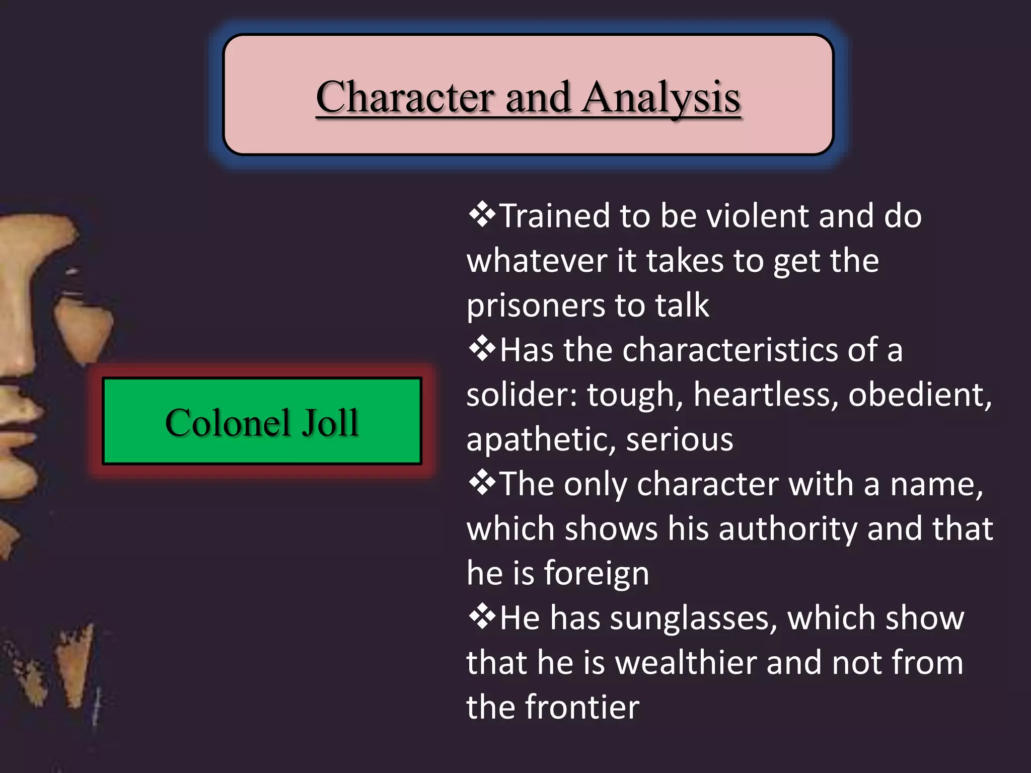 Character and Analysis
Colonel Joll
Trained to be violent and do
whatever it takes to get the
prisoners to talk
Has the characteristics of a
solider: tough, heartless, obedient,
apathetic, serious
The only character with a name,
which shows his authority and that
he is foreign
He has sunglasses, which show
that he is wealthier and not from
the frontier
 