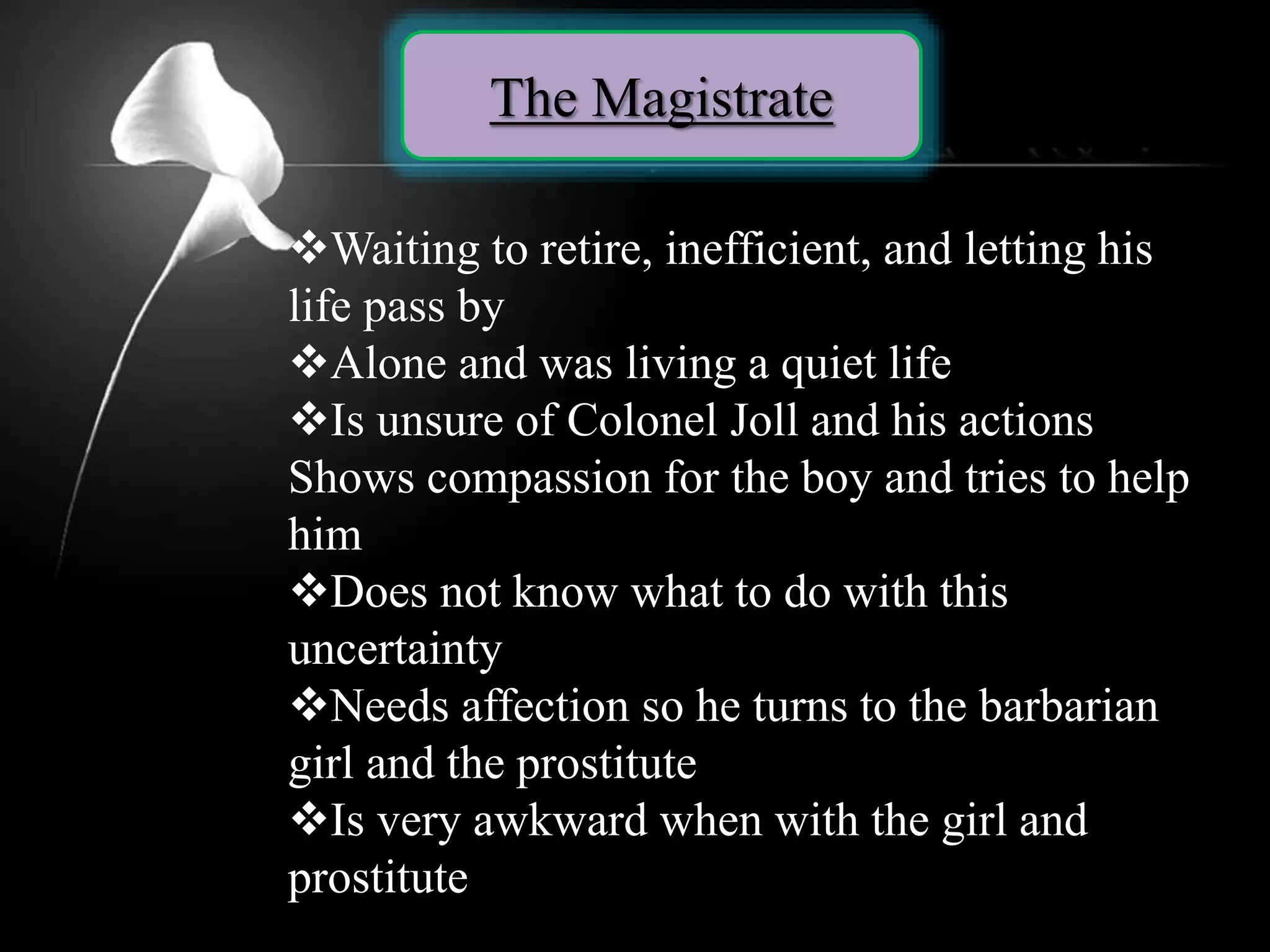 The Magistrate
Waiting to retire, inefficient, and letting his
life pass by
Alone and was living a quiet life
Is unsure of Colonel Joll and his actions
Shows compassion for the boy and tries to help
him
Does not know what to do with this
uncertainty
Needs affection so he turns to the barbarian
girl and the prostitute
Is very awkward when with the girl and
prostitute
 