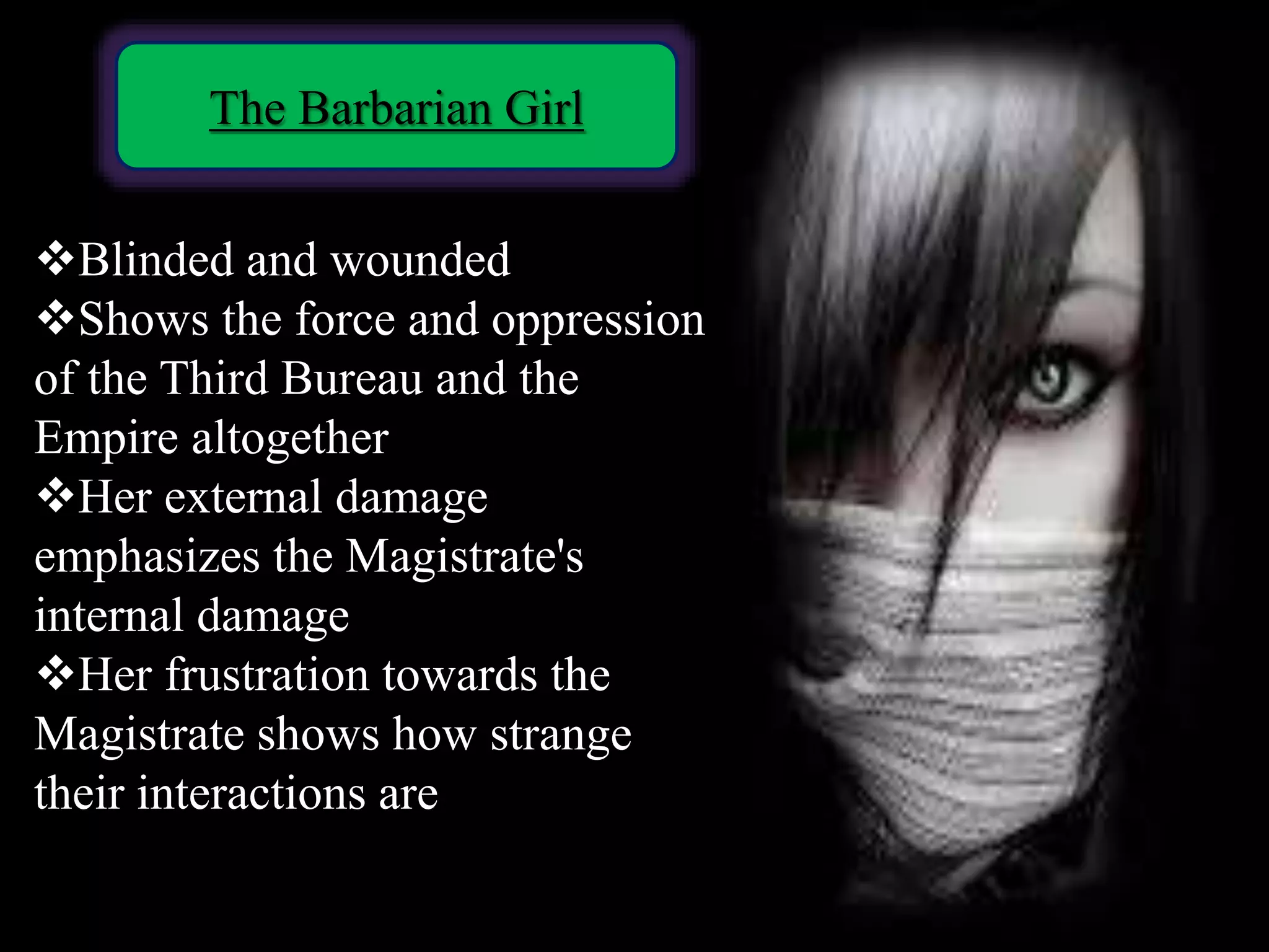 The Barbarian Girl
Blinded and wounded
Shows the force and oppression
of the Third Bureau and the
Empire altogether
Her external damage
emphasizes the Magistrate's
internal damage
Her frustration towards the
Magistrate shows how strange
their interactions are
 