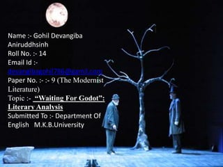 Name :- Gohil Devangiba
Aniruddhsinh
Roll No. :- 14
Email Id :-
devangibagohil786@gamil.com
Paper No. :- :- 9 (The Modernist
Literature)
Topic :- “Waiting For Godot”:
Literary Analysis
Submitted To :- Department Of
English M.K.B.University
 