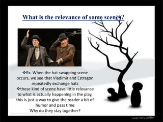 What is the relevance of some scenes?
Ex. When the hat swapping scene
occurs, we see that Vladimir and Estragon
repeatedly exchange hats
these kind of scene have little relevance
to what is actually happening in the play,
this is just a way to give the reader a bit of
humor and pass time
Why do they stay together?
 