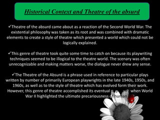 Historical Context and Theatre of the absurd
Theatre of the absurd came about as a reaction of the Second World War. The
existential philosophy was taken as its root and was combined with dramatic
elements to create a style of theatre which presented a world which could not be
logically explained.
This genre of theatre took quite some time to catch on because its playwriting
techniques seemed to be illogical to the theatre world. The scenary was often
unrecognizable and making matters worse, the dialogue never drew any sense.
The Theatre of the Absurd is a phrase used in reference to particular plays
written by number of primarily European playwrights in the late 1940s, 1950s, and
1960s, as well as to the style of theatre which has evolved form their work.
However, this genre of theatre accomplished its eventual popularity when World
War II highlighted the ultimate precariousness of human life.
 