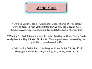 Works Cited
Shmoop Editorial Team. "Waiting for Godot Theme of Friendship."
Shmoop.com. 11 Nov. 2008. Shmoop University, Inc. 24 Mar. 2014
<http://www.shmoop.com/waiting-for-godot/friendship-theme.html>.
"Waiting for Godot Summary and Analysis." Waiting for Godot Study Guide :
Analysis of the Play. 24 Mar. 2014 <http://www.gradesaver.com/waiting-for-
godot/study-guide/section3/>.
"Waiting for Godot Script." Waiting for Godot Script. 24 Mar. 2014
<http://samuel-beckett.net/Waiting_for_Godot_Part1.html>.
 