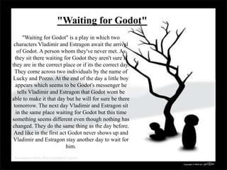"Waiting for Godot"
"Waiting for Godot" is a play in which two
characters Vladimir and Estragon await the arrival
of Godot. A person whom they've never met. As
they sit there waiting for Godot they aren't sure if
they are in the correct place or if its the correct day.
They come across two individuals by the name of
Lucky and Pozzo. At the end of the day a little boy
appears which seems to be Godot's messenger he
tells Vladimir and Estragon that Godot wont be
able to make it that day but he will for sure be there
tomorrow. The next day Vladimir and Estragon sit
in the same place waiting for Godot but this time
something seems different even though nothing has
changed. They do the same thing as the day before.
And like in the first act Godot never shows up and
Vladimir and Estragon stay another day to wait for
him.
 