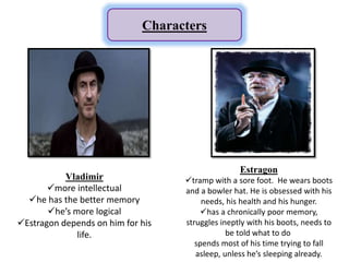 Characters
Vladimir
more intellectual
he has the better memory
he’s more logical
Estragon depends on him for his
life.
Estragon
tramp with a sore foot. He wears boots
and a bowler hat. He is obsessed with his
needs, his health and his hunger.
has a chronically poor memory,
struggles ineptly with his boots, needs to
be told what to do
spends most of his time trying to fall
asleep, unless he’s sleeping already.
 