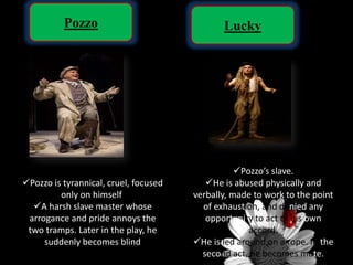 Pozzo Lucky
Pozzo is tyrannical, cruel, focused
only on himself
A harsh slave master whose
arrogance and pride annoys the
two tramps. Later in the play, he
suddenly becomes blind
Pozzo’s slave.
He is abused physically and
verbally, made to work to the point
of exhaustion, and denied any
opportunity to act of his own
accord.
He is led around on a rope. In the
second act, he becomes mute.
 