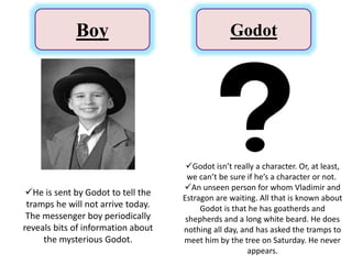 Boy Godot
He is sent by Godot to tell the
tramps he will not arrive today.
The messenger boy periodically
reveals bits of information about
the mysterious Godot.
Godot isn’t really a character. Or, at least,
we can’t be sure if he’s a character or not.
An unseen person for whom Vladimir and
Estragon are waiting. All that is known about
Godot is that he has goatherds and
shepherds and a long white beard. He does
nothing all day, and has asked the tramps to
meet him by the tree on Saturday. He never
appears.
 
