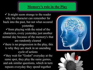 Memory's role in the Play
 It might seem strange to the reader
why the character can remember far
back into the past, but not what occured
yesterday
from playing with the mind of the
characters, every yesterday just another
normal day because of the memory's that
are randomly cleared
there is no progression in the play, this
is why they are stuck in an unending
cycle of actions
they wait for "Godot" everyday at the
same spot, they play the same games,
and ask similar questions, which in turn
repeats everyday they spend together
 