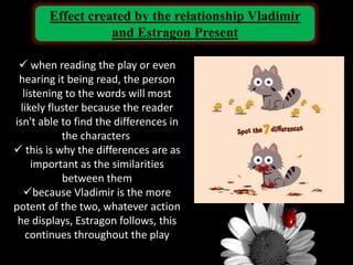 Effect created by the relationship Vladimir
and Estragon Present
 when reading the play or even
hearing it being read, the person
listening to the words will most
likely fluster because the reader
isn't able to find the differences in
the characters
 this is why the differences are as
important as the similarities
between them
because Vladimir is the more
potent of the two, whatever action
he displays, Estragon follows, this
continues throughout the play
 