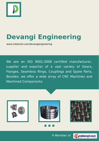 A Member of
Devangi Engineering
www.indiamart.com/devangiengineering
We are an ISO 9001:2008 certiﬁed manufacturer,
supplier and exporter of a vast variety of Gears,
Flanges, Seamless Rings, Couplings and Spare Parts.
Besides, we oﬀer a wide array of CNC Machines and
Machined Components.
 
