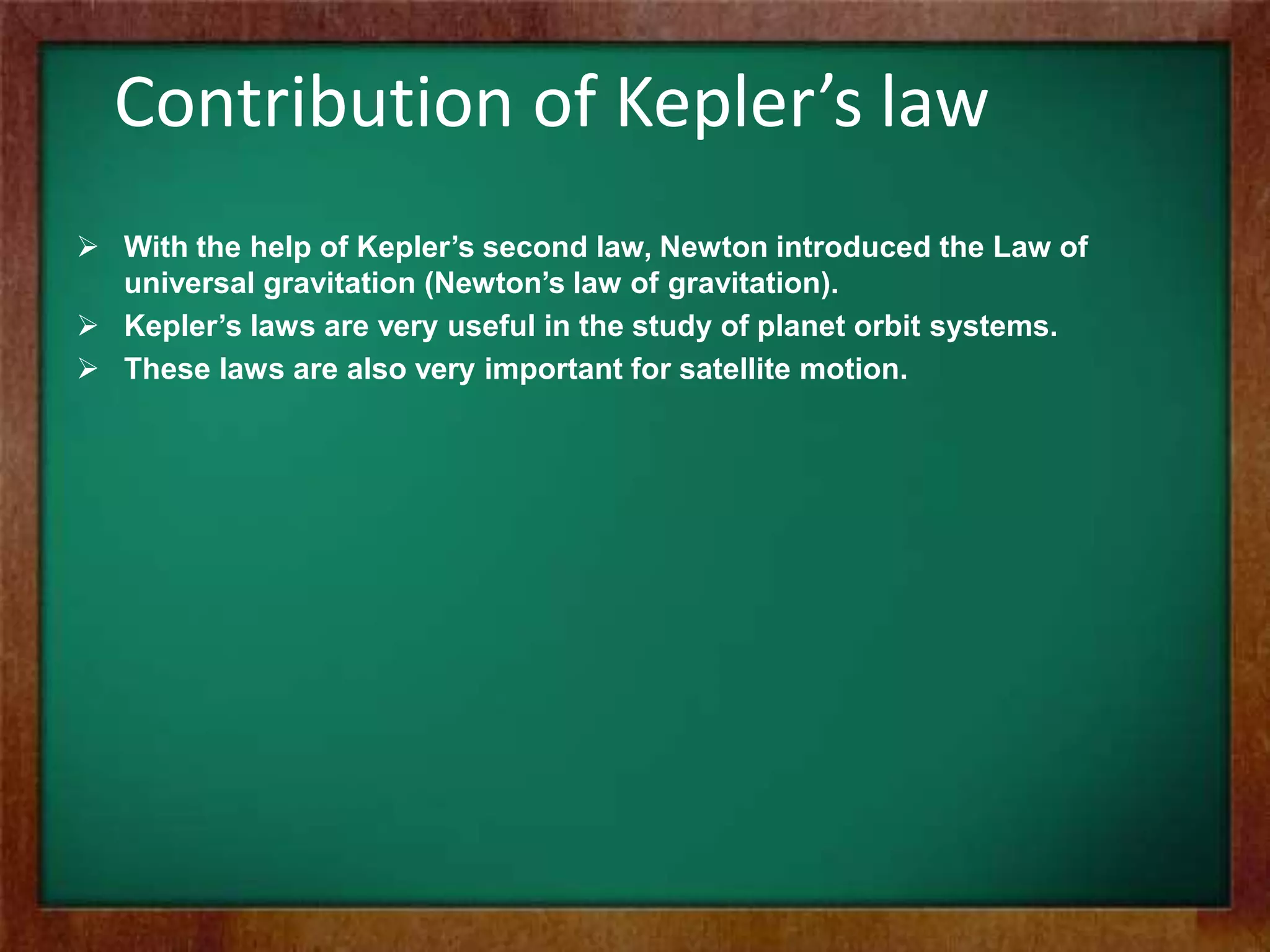 Contribution of Kepler’s law
 With the help of Kepler’s second law, Newton introduced the Law of
universal gravitation (Newton’s law of gravitation).
 Kepler’s laws are very useful in the study of planet orbit systems.
 These laws are also very important for satellite motion.
 