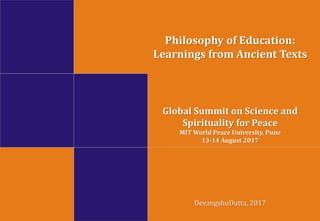 Global Summit on Science and
Spirituality for Peace
MIT World Peace University, Pune
13-14 August 2017
DevangshuDutta, 2017
Philosophy of Education:
Learnings from Ancient Texts
 
