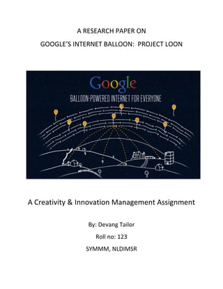 A RESEARCH PAPER ON
GOOGLE’S INTERNET BALLOON: PROJECT LOON
A Creativity & Innovation Management Assignment
By: Devang Tailor
Roll no: 123
SYMMM, NLDIMSR
 