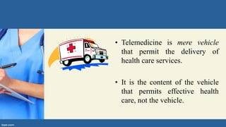 • Telemedicine is mere vehicle
that permit the delivery of
health care services.
• It is the content of the vehicle
that permits effective health
care, not the vehicle.
 