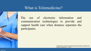 What is Telemedicine?
The use of electronic information and
communication technologies to provide and
support health care when distance separates the
participants.
Telemedicine: A Guide to Assessing Telecommunications in Health Care,
Institute of Medicine, CA, 1996
 