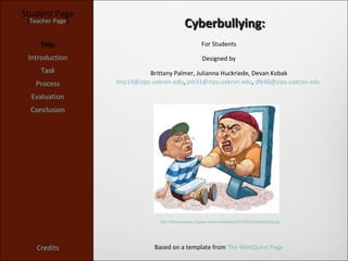 Student Page
 [Teacher Page]
                                              Cyberbullying:
     Title                                             For Students

 Introduction                                           Designed by
     Task                   Brittany Palmer, Julianna Huckriede, Devan Kobak
   Process        bnp14@zips.uakron.edu, jnh31@zips.uakron.edu, dlk46@zips.uakron.edu

  Evaluation
  Conclusion




                                http://thinkprogress.org/wp-content/uploads/2012/06/Cyberbullying.jpg




    Credits                   Based on a template from The WebQuest Page
 