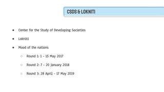 Csds&Lokniti
● Center for the Study of Developing Societies
● Lokniti
● Mood of the nations
○ Round 1: 1 - 15 May 2017
○ Round 2: 7 - 20 January 2018
○ Round 3: 28 April - 17 May 2019
 