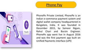 PhonePe Private Limited, PhonePe is an
Indian e-commerce payment system and
digital wallet company headquartered in
Bangalore, India. It was founded in
December 2015, by Sameer Nigam,
Rahul Chari and Burzin Engineer.
PhonePe app went live in August 2016
and was the first payment app built on
Unified Payments Interface (UPI)
Phone Pay
 
