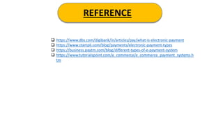 REFERENCE
 https://www.dbs.com/digibank/in/articles/pay/what-is-electronic-payment
 https://www.stampli.com/blog/payments/electronic-payment-types
 https://business.paytm.com/blog/different-types-of-e-payment-system
 https://www.tutorialspoint.com/e_commerce/e_commerce_payment_systems.h
tm
 