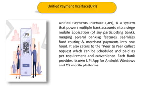 Unified Payments Interface (UPI), is a system
that powers multiple bank accounts into a singe
mobile application (of any participating bank),
merging several banking features, seamless
fund routing & merchant payments into one
hood. It also caters to the "Peer to Peer collect
request which can be scheduled and paid as
per requirement and convenience. Each Bank
provides its own UPI App for Android, Windows
and OS mobile platforms.
Unified Payment Interface(UPI)
 