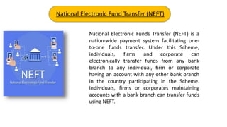 National Electronic Funds Transfer (NEFT) is a
nation-wide payment system facilitating one-
to-one funds transfer. Under this Scheme,
individuals, firms and corporate can
electronically transfer funds from any bank
branch to any individual, firm or corporate
having an account with any other bank branch
in the country participating in the Scheme.
Individuals, firms or corporates maintaining
accounts with a bank branch can transfer funds
using NEFT.
National Electronic Fund Transfer (NEFT)
 