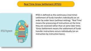 RTGS is defined as the continuous (real-time)
settlement of funds transfers individually on an
order by order basis (without netting). "Real Time'
means the processing of instructions at the time
they are received rather than at some later time;
'Gross Settlement means the settlement of funds
transfer instructions occurs individually (on an
instruction by instruction basis).
Real Time Gross Settlement (RTGS)
 