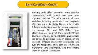 Banking cards offer consumers more security,
convenience, and control than any other
payment method. The wide variety of cards
available- including credit, debit and prepaid -
offers enormous flexibility These cards provide
2 factor authentications for secure payments
e.g, secure PIN and OTP RuPay, Visa,
MasterCard are some of the example of card
payment systems. Payment cards give people
the power to purchase items in stores, on the
Internet, through mail-order catalogues and
over the telephone. They both customers and
merchants' time and money, and thus enable
them for ease of transaction.
Bank-Card(Debit-Credit)
 