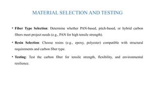 MATERIAL SELECTION AND TESTING
• Fiber Type Selection: Determine whether PAN-based, pitch-based, or hybrid carbon
fibers meet project needs (e.g., PAN for high tensile strength).
• Resin Selection: Choose resins (e.g., epoxy, polyester) compatible with structural
requirements and carbon fiber type.
• Testing: Test the carbon fiber for tensile strength, flexibility, and environmental
resilience.
 