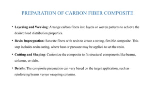 PREPARATION OF CARBON FIBER COMPOSITE
• Layering and Weaving: Arrange carbon fibers into layers or woven patterns to achieve the
desired load distribution properties.
• Resin Impregnation: Saturate fibers with resin to create a strong, flexible composite. This
step includes resin curing, where heat or pressure may be applied to set the resin.
• Cutting and Shaping: Customize the composite to fit structural components like beams,
columns, or slabs.
• Details: The composite preparation can vary based on the target application, such as
reinforcing beams versus wrapping columns.
 