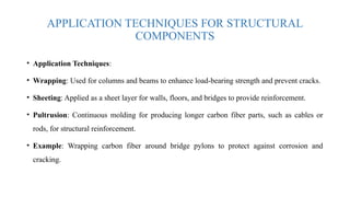 APPLICATION TECHNIQUES FOR STRUCTURAL
COMPONENTS
• Application Techniques:
• Wrapping: Used for columns and beams to enhance load-bearing strength and prevent cracks.
• Sheeting: Applied as a sheet layer for walls, floors, and bridges to provide reinforcement.
• Pultrusion: Continuous molding for producing longer carbon fiber parts, such as cables or
rods, for structural reinforcement.
• Example: Wrapping carbon fiber around bridge pylons to protect against corrosion and
cracking.
 