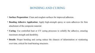 BONDING AND CURING
• Surface Preparation: Clean and roughen surfaces for improved adhesion.
• Bonding Adhesive Application: Apply high-strength epoxy or resin adhesives for firm
attachment of the composite material.
• Curing: Use controlled heat or UV curing processes to solidify the adhesive, ensuring
maximum strength and durability.
• Details: Proper bonding and curing reduce the chances of delamination or weakening
over time, critical for load-bearing structures.
 