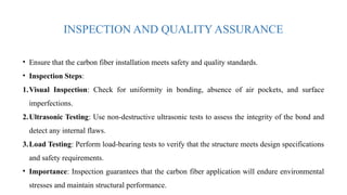 INSPECTION AND QUALITY ASSURANCE
• Ensure that the carbon fiber installation meets safety and quality standards.
• Inspection Steps:
1.Visual Inspection: Check for uniformity in bonding, absence of air pockets, and surface
imperfections.
2.Ultrasonic Testing: Use non-destructive ultrasonic tests to assess the integrity of the bond and
detect any internal flaws.
3.Load Testing: Perform load-bearing tests to verify that the structure meets design specifications
and safety requirements.
• Importance: Inspection guarantees that the carbon fiber application will endure environmental
stresses and maintain structural performance.
 