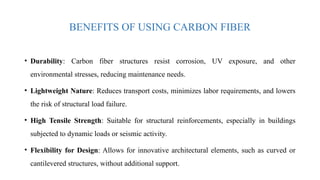 BENEFITS OF USING CARBON FIBER
• Durability: Carbon fiber structures resist corrosion, UV exposure, and other
environmental stresses, reducing maintenance needs.
• Lightweight Nature: Reduces transport costs, minimizes labor requirements, and lowers
the risk of structural load failure.
• High Tensile Strength: Suitable for structural reinforcements, especially in buildings
subjected to dynamic loads or seismic activity.
• Flexibility for Design: Allows for innovative architectural elements, such as curved or
cantilevered structures, without additional support.
 