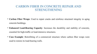 CARBON FIBER IN CONCRETE REPAIR AND
STRENGTHENING
• Carbon Fiber Wraps: Used to repair cracks and reinforce structural integrity in aging
concrete buildings.
• Enhanced Load-Bearing Capacity: Increases the durability and stability of concrete,
essential for high-traffic or load-intensive structures.
• Case Example: Retrofitting of a commercial structure where carbon fiber wraps were
used to restore its load-bearing walls.
 