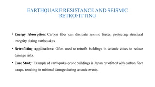 EARTHQUAKE RESISTANCE AND SEISMIC
RETROFITTING
• Energy Absorption: Carbon fiber can dissipate seismic forces, protecting structural
integrity during earthquakes.
• Retrofitting Applications: Often used to retrofit buildings in seismic zones to reduce
damage risks.
• Case Study: Example of earthquake-prone buildings in Japan retrofitted with carbon fiber
wraps, resulting in minimal damage during seismic events.
 
