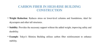 CARBON FIBER IN HIGH-RISE BUILDING
CONSTRUCTION
• Weight Reduction: Reduces stress on lower-level columns and foundations, ideal for
skyscrapers and other tall structures.
• Stability: Provides the necessary support without the added weight, improving safety and
durability.
• Example: Tokyo’s Shimizu Building utilizes carbon fiber reinforcement to enhance
stability.
 