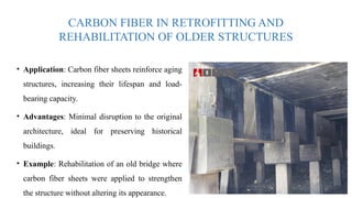 CARBON FIBER IN RETROFITTING AND
REHABILITATION OF OLDER STRUCTURES
• Application: Carbon fiber sheets reinforce aging
structures, increasing their lifespan and load-
bearing capacity.
• Advantages: Minimal disruption to the original
architecture, ideal for preserving historical
buildings.
• Example: Rehabilitation of an old bridge where
carbon fiber sheets were applied to strengthen
the structure without altering its appearance.
 