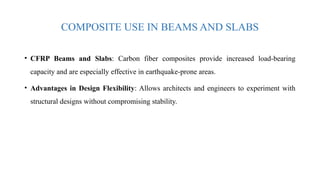 COMPOSITE USE IN BEAMS AND SLABS
• CFRP Beams and Slabs: Carbon fiber composites provide increased load-bearing
capacity and are especially effective in earthquake-prone areas.
• Advantages in Design Flexibility: Allows architects and engineers to experiment with
structural designs without compromising stability.
 